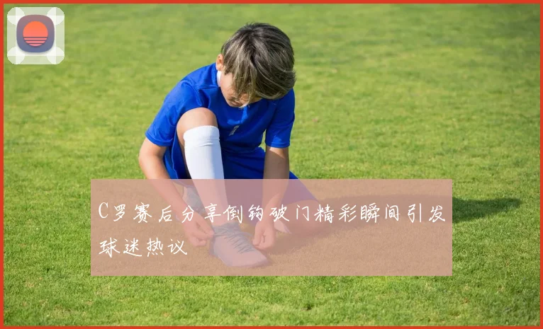 C罗赛后分享倒钩破门精彩瞬间引发球迷热议