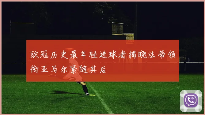 欧冠历史最年轻进球者揭晓法蒂领衔亚马尔紧随其后