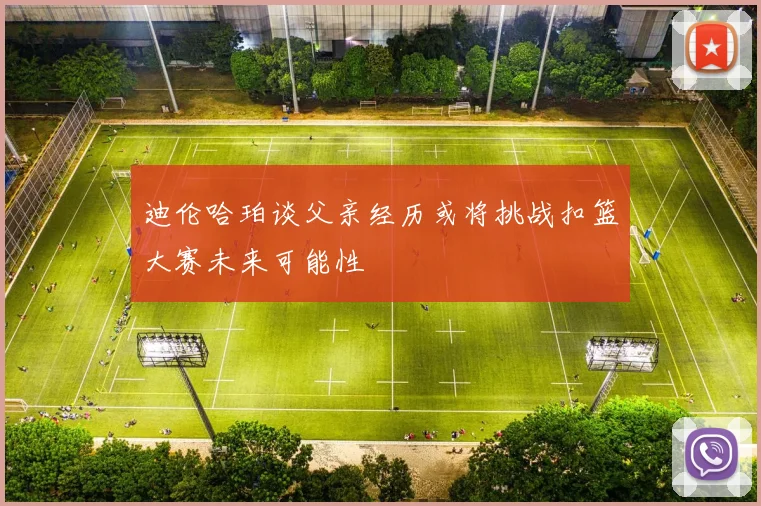 迪伦哈珀谈父亲经历或将挑战扣篮大赛未来可能性