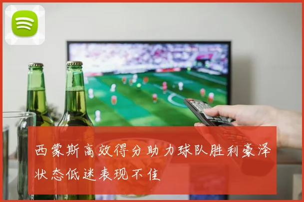 西蒙斯高效得分助力球队胜利豪泽状态低迷表现不佳
