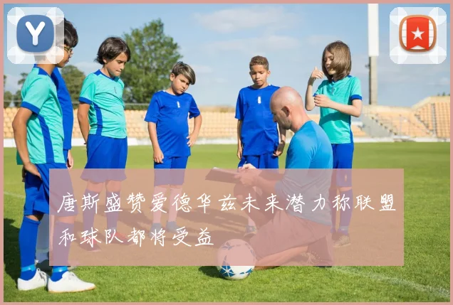 唐斯盛赞爱德华兹未来潜力称联盟和球队都将受益