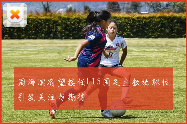 周海滨有望接任U15国足主教练职位引发关注与期待
