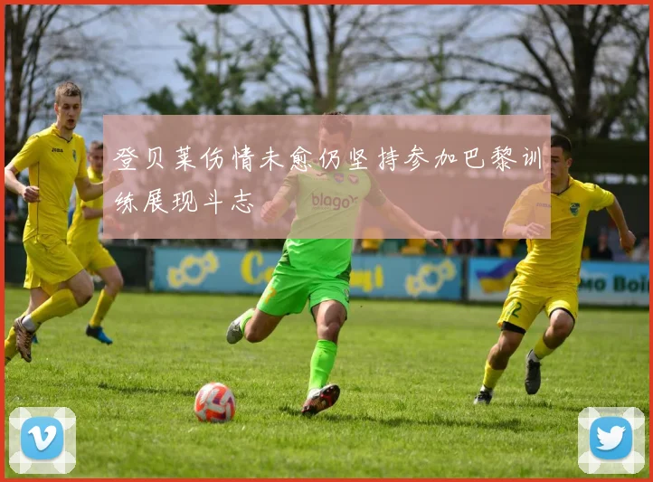 登贝莱伤情未愈仍坚持参加巴黎训练展现斗志