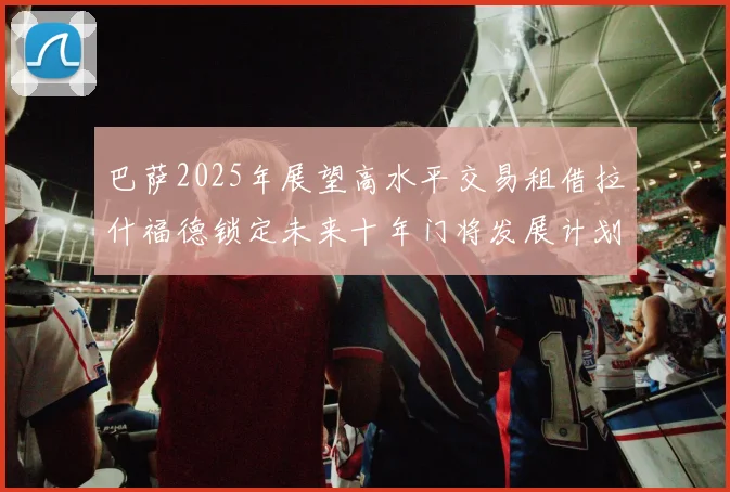 巴萨2025年展望高水平交易租借拉什福德锁定未来十年门将发展计划