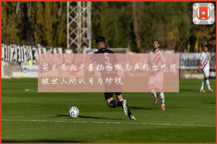 安东尼儿子基扬感慨无声付出终将被世人所认可与珍视