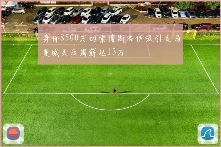 身价8500万的索博斯洛伊吸引皇马曼城关注周薪达13万