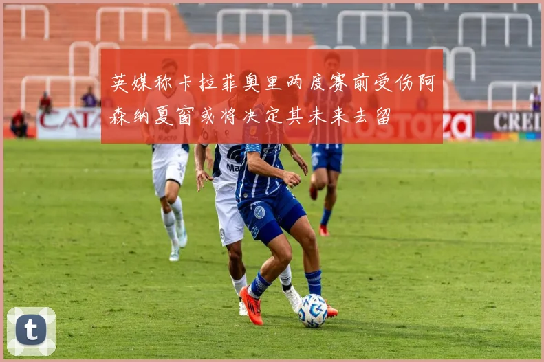 英媒称卡拉菲奥里两度赛前受伤阿森纳夏窗或将决定其未来去留