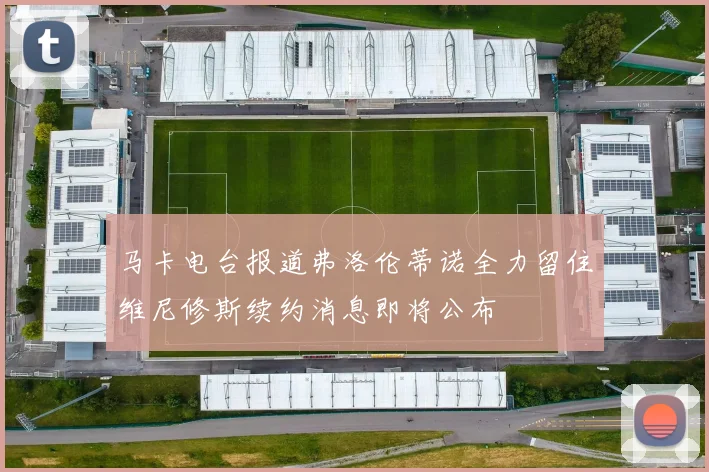 马卡电台报道弗洛伦蒂诺全力留住维尼修斯续约消息即将公布