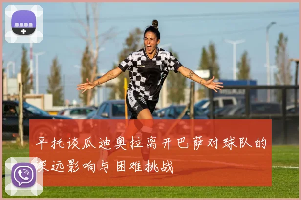 平托谈瓜迪奥拉离开巴萨对球队的深远影响与困难挑战