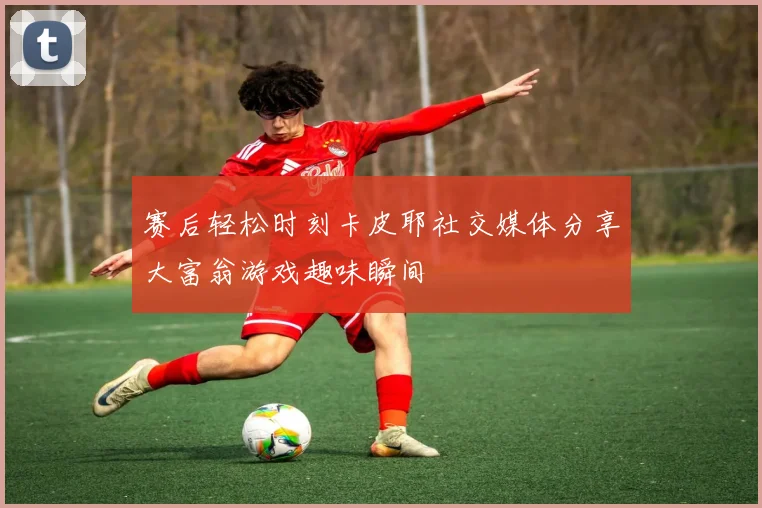 赛后轻松时刻卡皮耶社交媒体分享大富翁游戏趣味瞬间