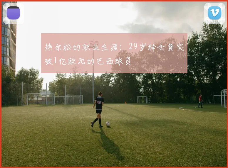 热尔松的职业生涯：29岁转会费突破1亿欧元的巴西球员