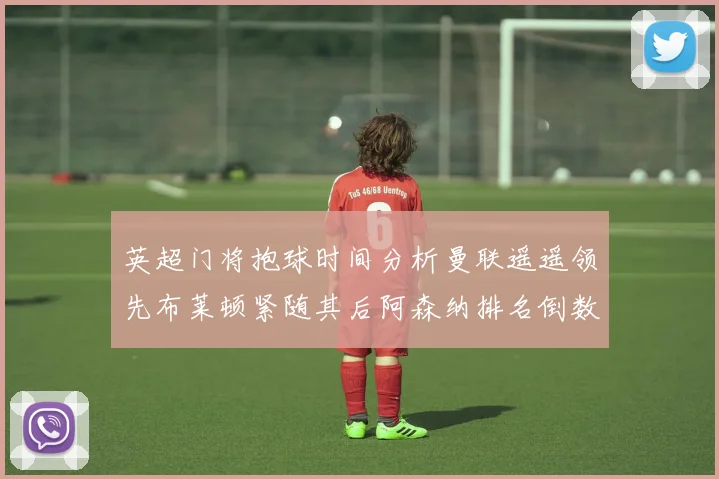 英超门将抱球时间分析曼联遥遥领先布莱顿紧随其后阿森纳排名倒数第三