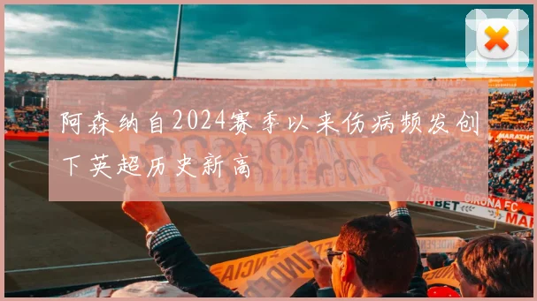 阿森纳自2024赛季以来伤病频发创下英超历史新高