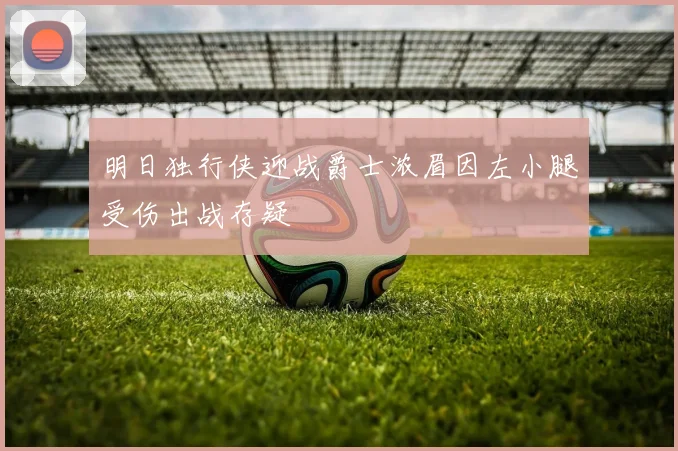 明日独行侠迎战爵士浓眉因左小腿受伤出战存疑