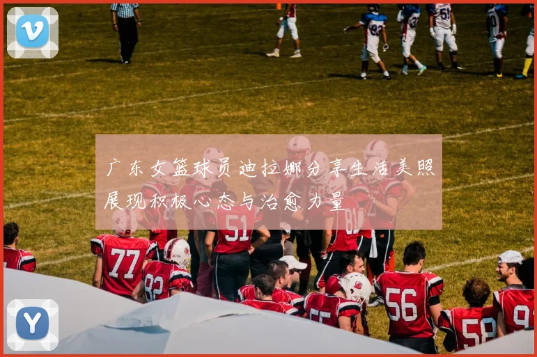 广东女篮球员迪拉娜分享生活美照展现积极心态与治愈力量