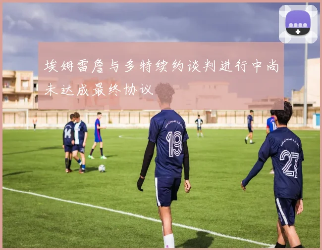 埃姆雷詹与多特续约谈判进行中尚未达成最终协议