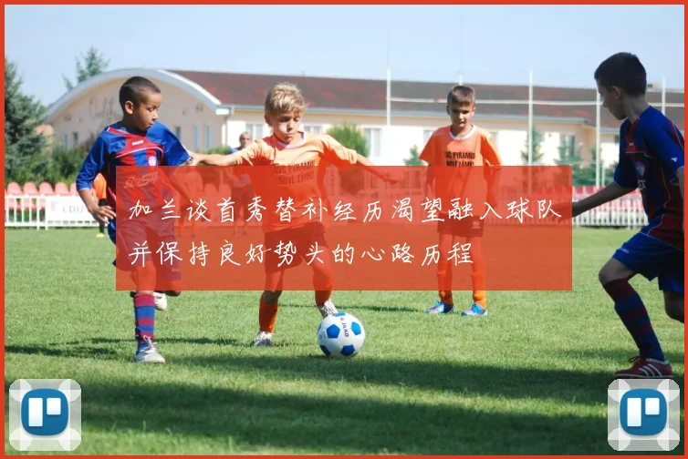 加兰谈首秀替补经历渴望融入球队并保持良好势头的心路历程