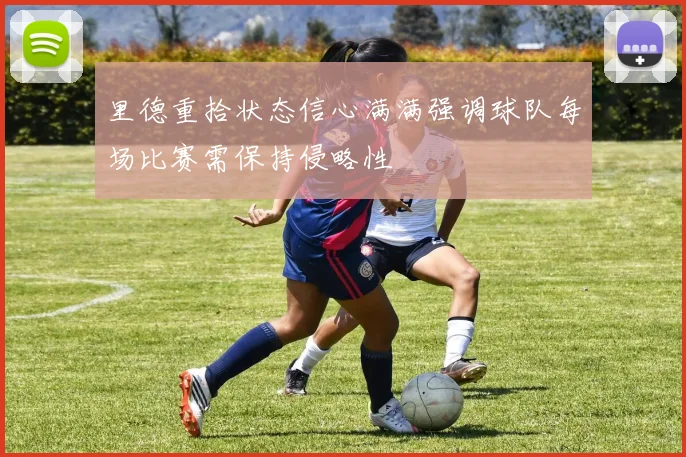 里德重拾状态信心满满强调球队每场比赛需保持侵略性