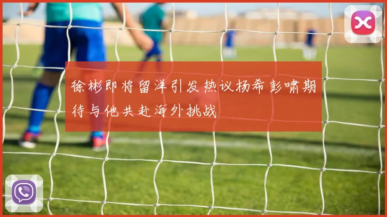 徐彬即将留洋引发热议杨希彭啸期待与他共赴海外挑战