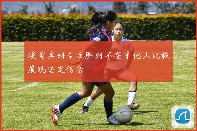 埃奇库姆专注胜利不在乎他人比较展现坚定信念