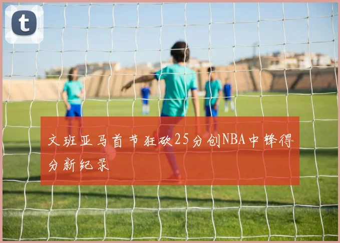 文班亚马首节狂砍25分创NBA中锋得分新纪录