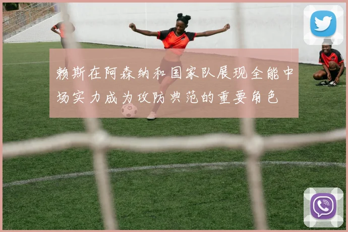 赖斯在阿森纳和国家队展现全能中场实力成为攻防典范的重要角色