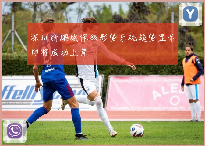 深圳新鹏城保级形势乐观趋势显示即将成功上岸