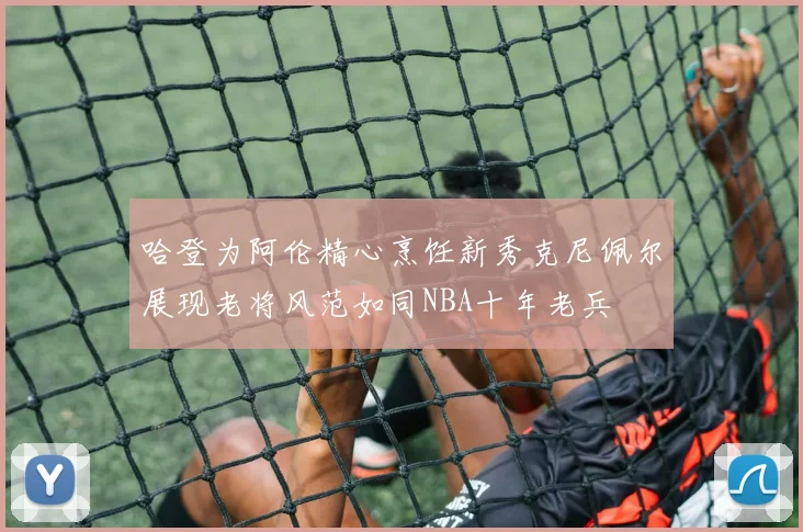 哈登为阿伦精心烹饪新秀克尼佩尔展现老将风范如同NBA十年老兵