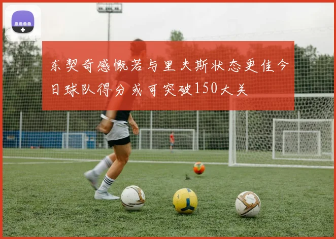 东契奇感慨若与里夫斯状态更佳今日球队得分或可突破150大关