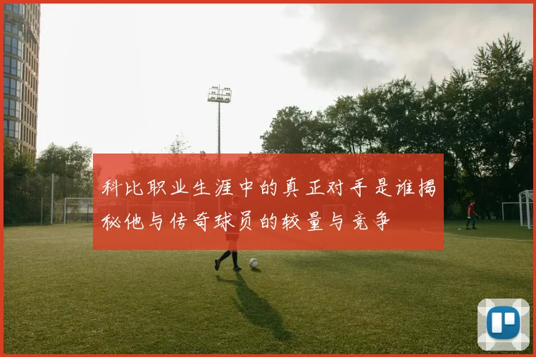 科比职业生涯中的真正对手是谁揭秘他与传奇球员的较量与竞争