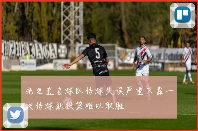 老里直言球队传球失误严重只靠一次传球就投篮难以取胜