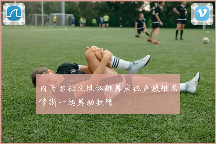 内马尔社交媒体跳舞庆祝声援维尼修斯一起舞动激情