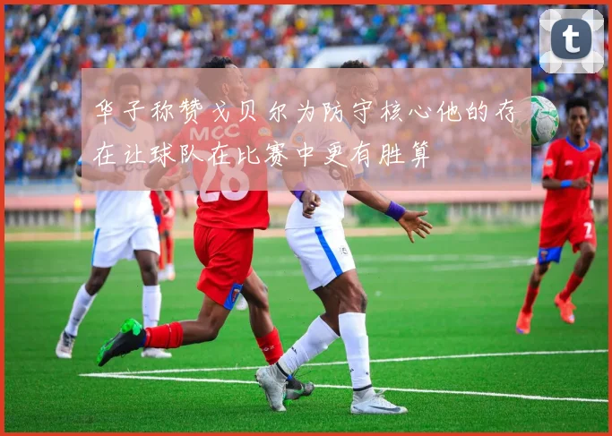 华子称赞戈贝尔为防守核心他的存在让球队在比赛中更有胜算