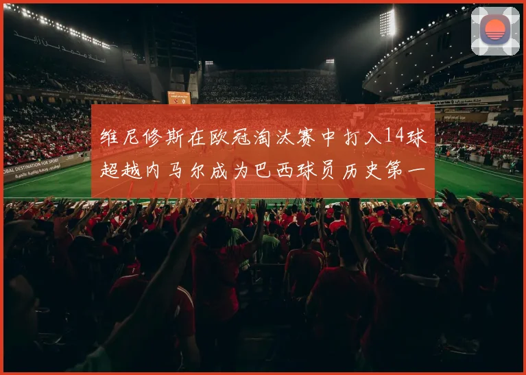 维尼修斯在欧冠淘汰赛中打入14球超越内马尔成为巴西球员历史第一人